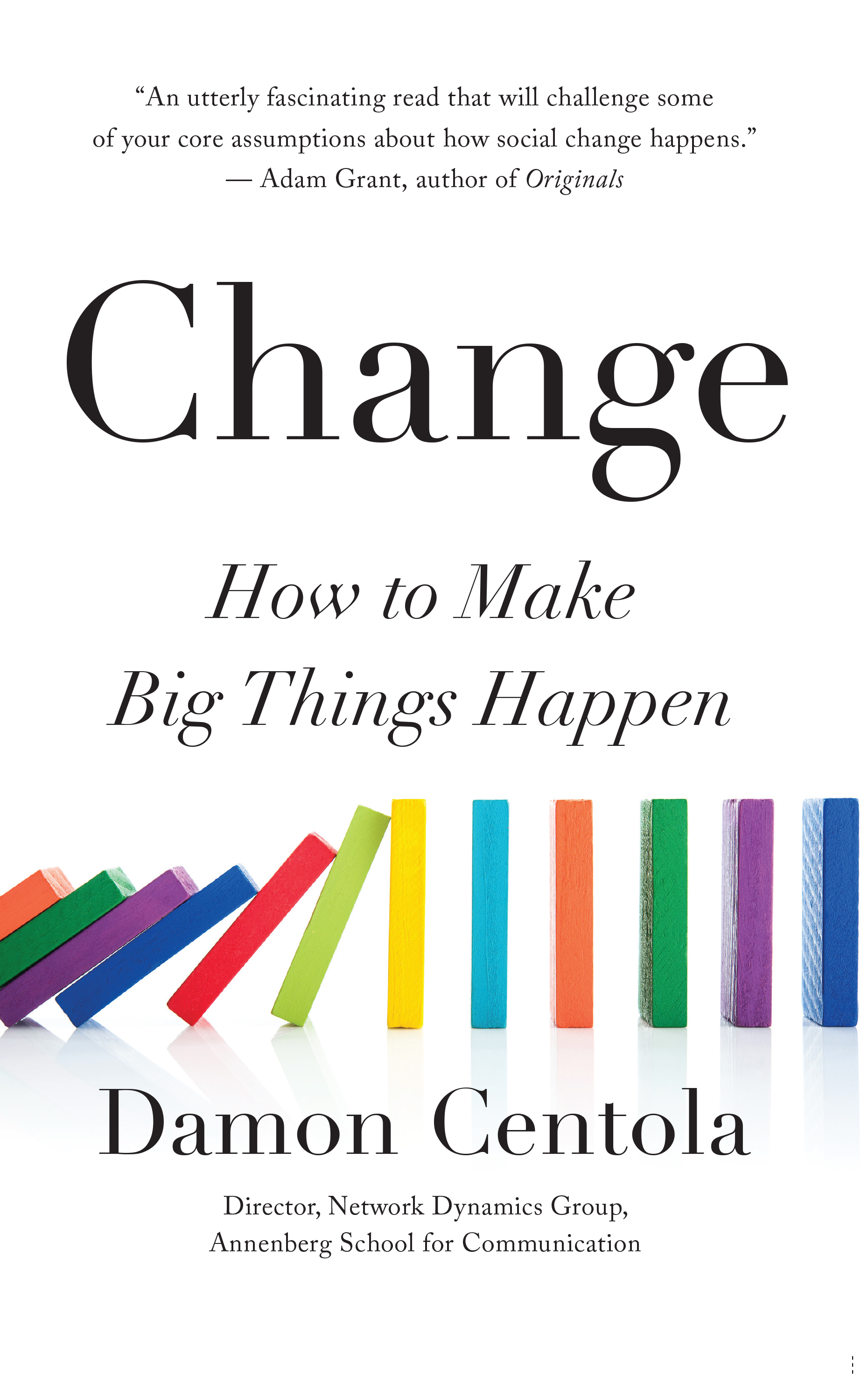 A book cover with colored dominoes started to fall. The book is called "Change: How to Make Big Things Happen" by "Damon Centola, Director, Network Dynamics Group, Annenberg School for Communication." At the top is a quote that reads, "An utterly fascinating read that will challenge some of your core assumptions about how social change happens. Adam Grant, author of Originals"