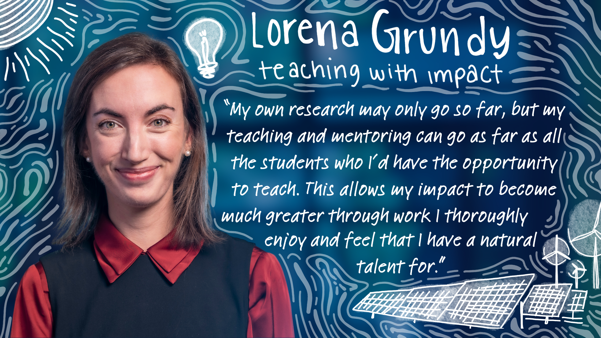 Lorena Grundy “Teaching with impact: My own research may only go so far, but my teaching and mentoring can go as far as as all the students I’d have the opportunity to teach. This allows my impact to become much greater through work I thoroughly enjoy and feel that I have a natural talent for.”